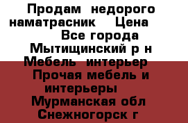 Продам  недорого наматрасник  › Цена ­ 6 500 - Все города, Мытищинский р-н Мебель, интерьер » Прочая мебель и интерьеры   . Мурманская обл.,Снежногорск г.